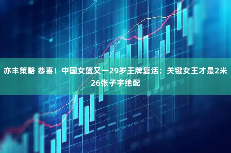 亦丰策略 恭喜！中国女篮又一29岁王牌复活：关键女王才是2米26张子宇绝配