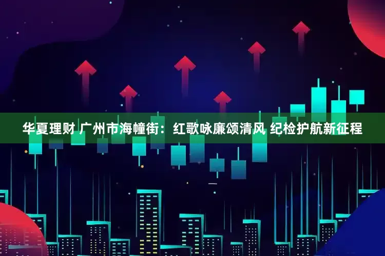 华夏理财 广州市海幢街：红歌咏廉颂清风 纪检护航新征程