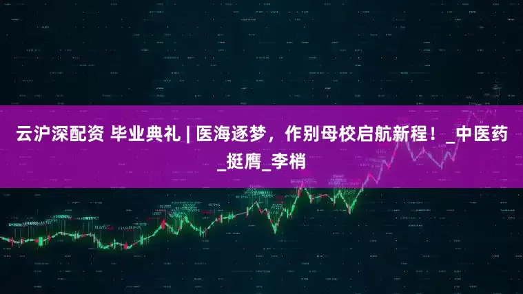 云沪深配资 毕业典礼 | 医海逐梦，作别母校启航新程！_中医药_挺膺_李梢