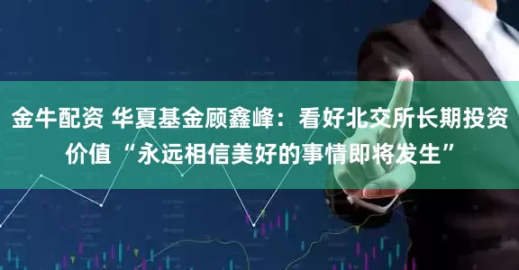 金牛配资 华夏基金顾鑫峰：看好北交所长期投资价值 “永远相信美好的事情即将发生”