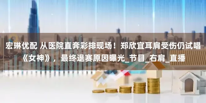 宏琳优配 从医院直奔彩排现场！郑欣宜耳肩受伤仍试唱《女神》，最终退赛原因曝光_节目_右肩_直播