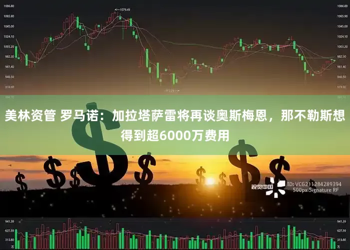 美林资管 罗马诺：加拉塔萨雷将再谈奥斯梅恩，那不勒斯想得到超6000万费用