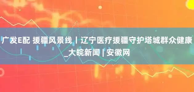广发E配 援疆风景线丨辽宁医疗援疆守护塔城群众健康_大皖新闻 | 安徽网
