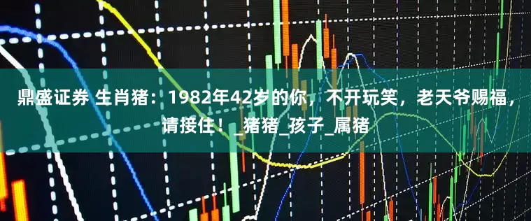 鼎盛证券 生肖猪：1982年42岁的你，不开玩笑，老天爷赐福，请接住！_猪猪_孩子_属猪