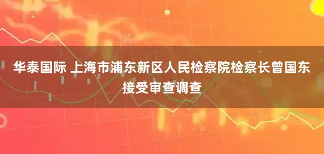 华泰国际 上海市浦东新区人民检察院检察长曾国东接受审查调查