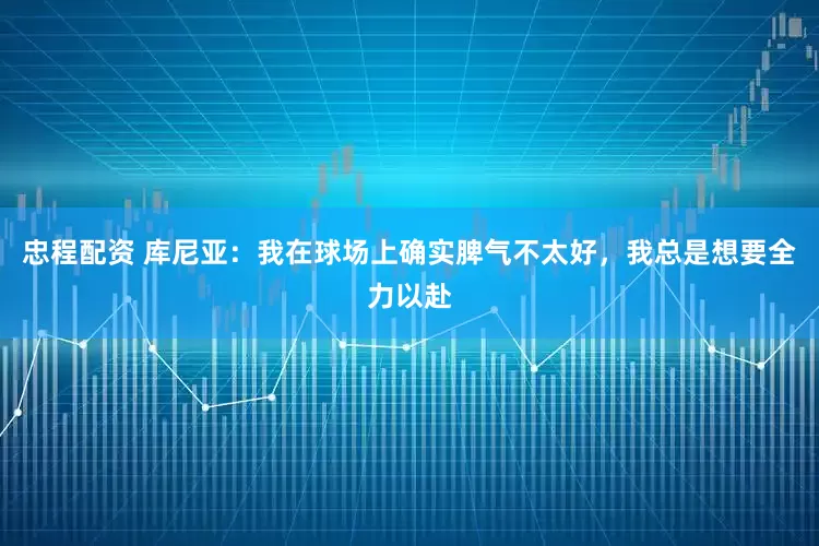 忠程配资 库尼亚：我在球场上确实脾气不太好，我总是想要全力以赴