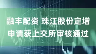 融丰配资 珠江股份定增申请获上交所审核通过