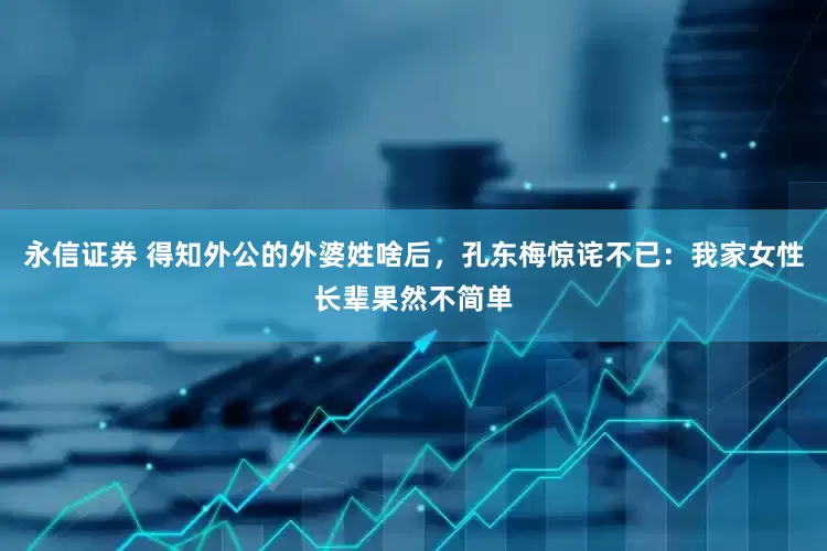 永信证券 得知外公的外婆姓啥后，孔东梅惊诧不已：我家女性长辈果然不简单