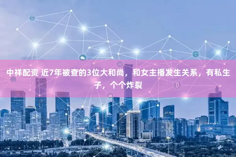 中祥配资 近7年被查的3位大和尚，和女主播发生关系，有私生子，个个炸裂