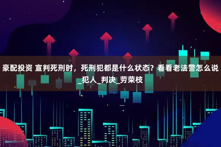 豪配投资 宣判死刑时，死刑犯都是什么状态？看看老法警怎么说_犯人_判决_劳荣枝