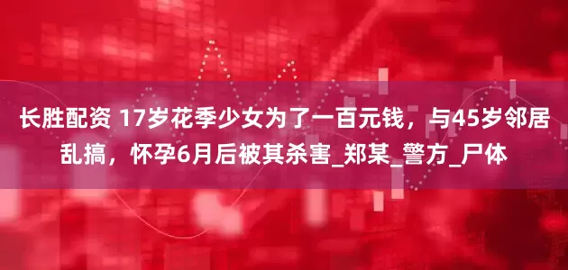 长胜配资 17岁花季少女为了一百元钱，与45岁邻居乱搞，怀孕6月后被其杀害_郑某_警方_尸体