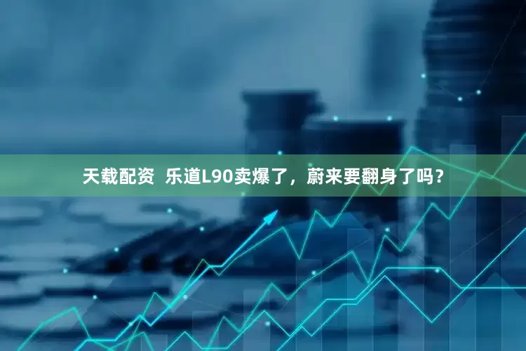 天载配资  乐道L90卖爆了，蔚来要翻身了吗？