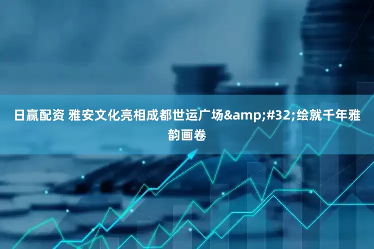 日赢配资 雅安文化亮相成都世运广场 绘就千年雅韵画卷