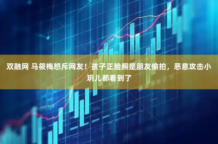 双融网 马筱梅怒斥网友！孩子正脸照是朋友偷拍，恶意攻击小玥儿都看到了