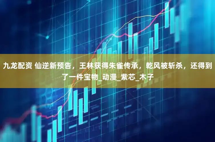 九龙配资 仙逆新预告，王林获得朱雀传承，乾风被斩杀，还得到了一件宝物_动漫_紫芯_木子