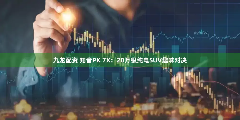 九龙配资 知音PK 7X：20万级纯电SUV趣味对决