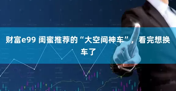 财富e99 闺蜜推荐的“大空间神车”，看完想换车了