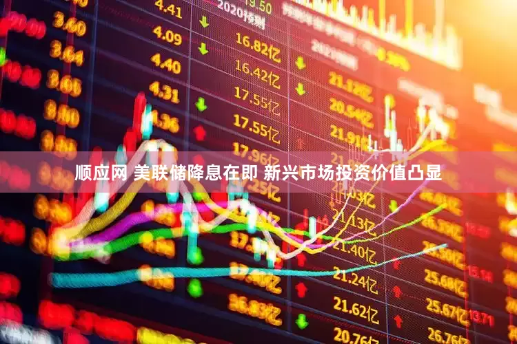 顺应网 美联储降息在即 新兴市场投资价值凸显