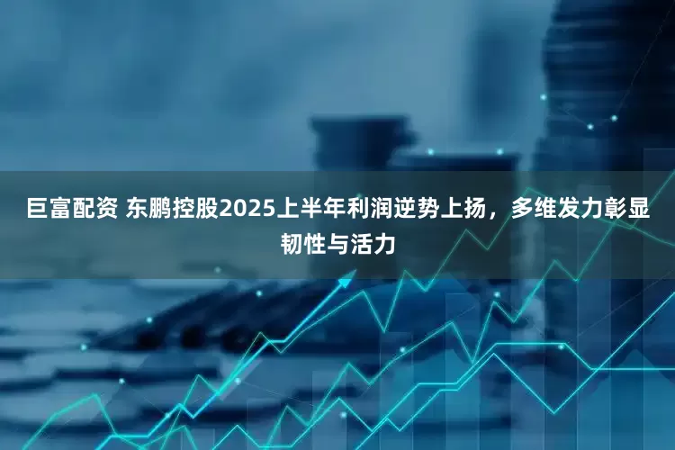 巨富配资 东鹏控股2025上半年利润逆势上扬，多维发力彰显韧性与活力