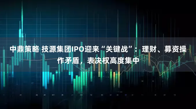 中鼎策略 技源集团IPO迎来“关键战”：理财、募资操作矛盾，表决权高度集中