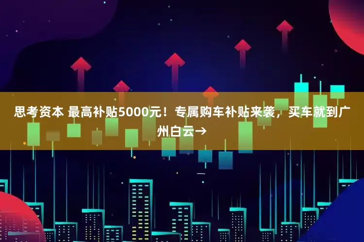 思考资本 最高补贴5000元！专属购车补贴来袭，买车就到广州白云→
