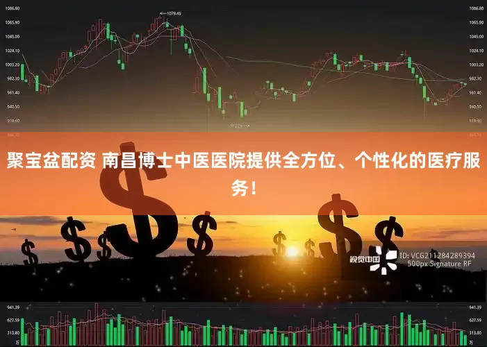 聚宝盆配资 南昌博士中医医院提供全方位、个性化的医疗服务！