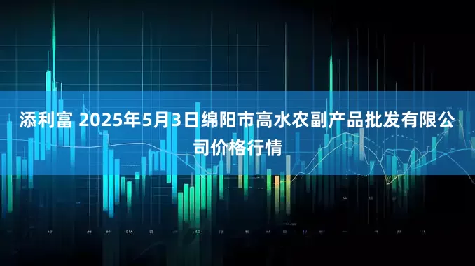 添利富 2025年5月3日绵阳市高水农副产品批发有限公司价格行情