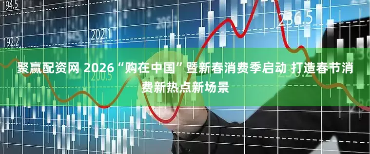 聚赢配资网 2026“购在中国”暨新春消费季启动 打造春节消费新热点新场景