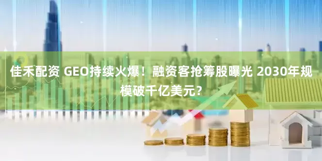 佳禾配资 GEO持续火爆！融资客抢筹股曝光 2030年规模破千亿美元？