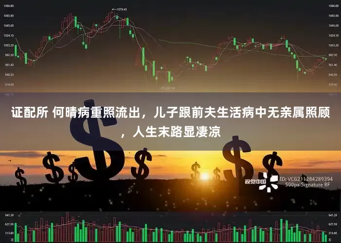 证配所 何晴病重照流出，儿子跟前夫生活病中无亲属照顾，人生末路显凄凉