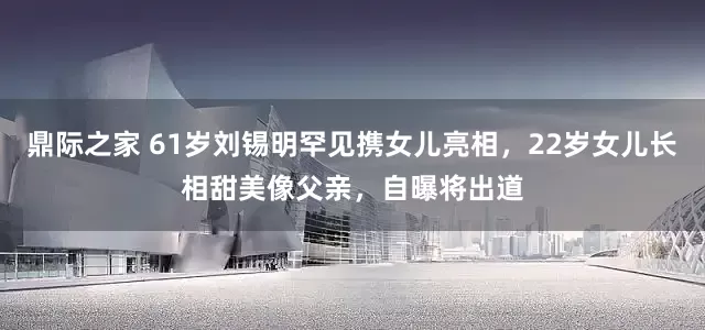 鼎际之家 61岁刘锡明罕见携女儿亮相，22岁女儿长相甜美像父亲，自曝将出道