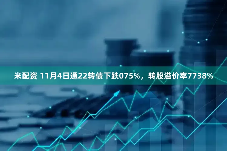 米配资 11月4日通22转债下跌075%，转股溢价率7738%